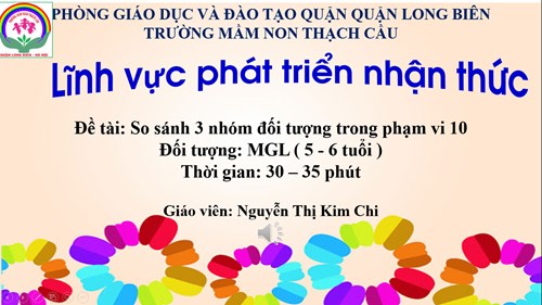 Lĩnh vực phát triển nhận thức :Đề tài: : So sánh 3 nhóm đối tượng trong phạm vi 10 - Lứa tuổi 5-6 tuổi - GV : Nguyễn Thị Kim Chi