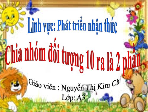 Lĩnh vực phát triển nhận thức - Đề tài :Toán Chia nhóm đối tượng 10 ra làm 2 phần bằng nhiều cách khác nhau- Lứa tuổi 5-6 tuổi - GV : Nguyễn Thị Kim Chi